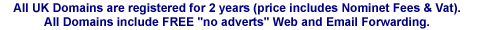 All UK Domains are registered for 2 years (price includes Nominet Fees & Vat). All Domains include FREE (no adverts) Web and Email Forwarding.